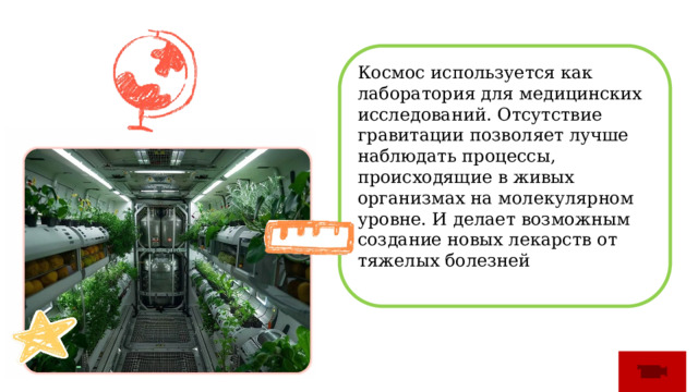 Космос используется как лаборатория для медицинских исследований. Отсутствие гравитации позволяет лучше наблюдать процессы, происходящие в живых организмах на молекулярном уровне. И делает возможным создание новых лекарств от тяжелых болезней 