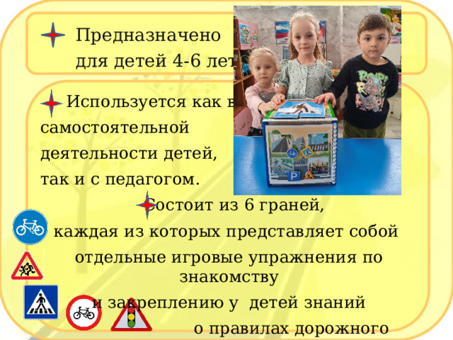 Предназначено  для детей 4-6 лет.  И спользуется как в  самостоятельной деятельности детей,  так и с педагогом.  Состоит из 6 граней, каждая из которых представляет собой отдельные игровые упражнения по знакомству  и закреплению у детей знаний  о правилах дорожного движения. 