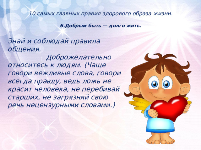 10 самых главных правил здорового образа жизни.   6.Добрым быть — долго жить.    Знай и соблюдай правила общения. Доброжелательно относитесь к людям. (Чаще говори вежливые слова, говори всегда правду, ведь ложь не красит человека, не перебивай старших, не загрязняй свою речь нецензурными словами.) 