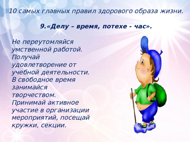 10 самых главных правил здорового образа жизни.   9.«Делу – время, потехе - час». Не переутомляйся умственной работой. Получай удовлетворение от учебной деятельности. В свободное время занимайся творчеством. Принимай активное участие в организации мероприятий, посещай кружки, секции. 