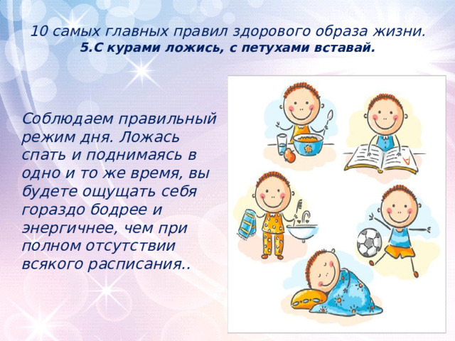 10 самых главных правил здорового образа жизни.  5.С курами ложись, с петухами вставай.      Соблюдаем правильный режим дня. Ложась спать и поднимаясь в одно и то же время, вы будете ощущать себя гораздо бодрее и энергичнее, чем при полном отсутствии всякого расписания.. 