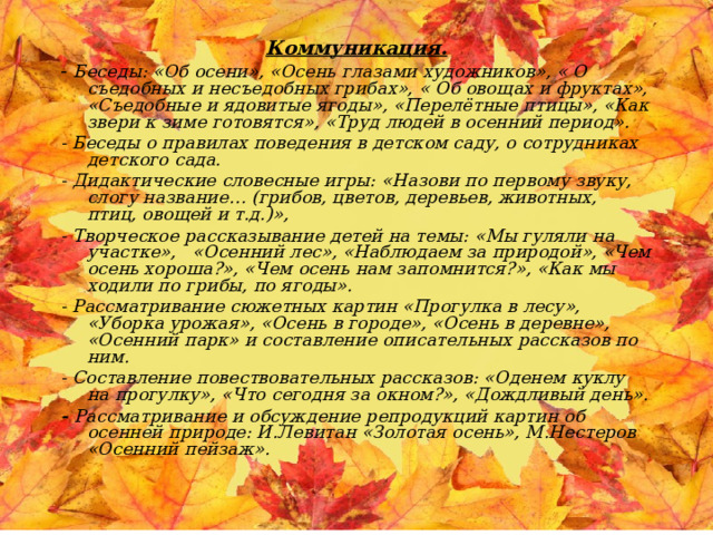 Коммуникация. - Беседы: «Об осени», «Осень глазами художников», « О съедобных и несъедобных грибах», « Об овощах и фруктах», «Съедобные и ядовитые ягоды», «Перелётные птицы», «Как звери к зиме готовятся», «Труд людей в осенний период». - Беседы о правилах поведения в детском саду, о сотрудниках детского сада. - Дидактические словесные игры: «Назови по первому звуку, слогу название… (грибов, цветов, деревьев, животных, птиц, овощей и т.д.)», - Творческое рассказывание детей на темы: «Мы гуляли на участке», «Осенний лес», «Наблюдаем за природой», «Чем осень хороша?», «Чем осень нам запомнится?», «Как мы ходили по грибы, по ягоды». - Рассматривание сюжетных картин «Прогулка в лесу», «Уборка урожая», «Осень в городе», «Осень в деревне», «Осенний парк» и составление описательных рассказов по ним. - Составление повествовательных рассказов: «Оденем куклу на прогулку», «Что сегодня за окном?», «Дождливый день». - Рассматривание и обсуждение репродукций картин об осенней природе: И.Левитан «Золотая осень», М.Нестеров «Осенний пейзаж».  