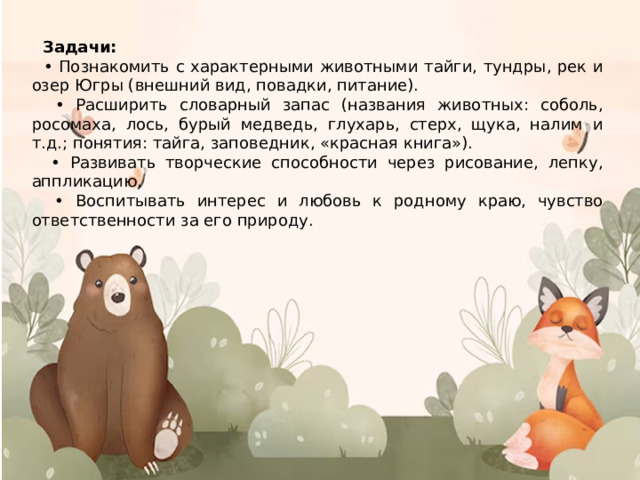  Задачи: • Познакомить с характерными животными тайги, тундры, рек и озер Югры (внешний вид, повадки, питание). • Расширить словарный запас (названия животных: соболь, росомаха, лось, бурый медведь, глухарь, стерх, щука, налим и т.д.; понятия: тайга, заповедник, «красная книга»). • Развивать творческие способности через рисование, лепку, аппликацию. • Воспитывать интерес и любовь к родному краю, чувство ответственности за его природу. 