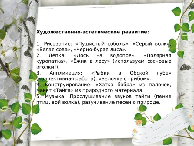 Художественно-эстетическое развитие: 1. Рисование: «Пушистый соболь», «Серый волк», «Белая сова», «Черно-бурая лиса». 2. Лепка: «Лось на водопое», «Полярная куропатка», «Ёжик в лесу» (используем сосновые иголки!). 3. Аппликация: «Рыбки в Обской губе» (коллективная работа), «Белочка с грибом». 4. Конструирование: «Хатка бобра» из палочек, макет «Тайга» из природного материала. 5. Музыка: Прослушивание звуков тайги (пение птиц, вой волка), разучивание песен о природе. 