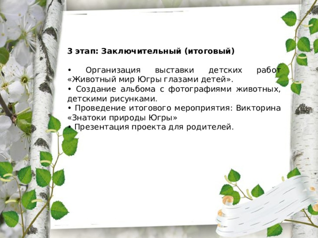 3 этап: Заключительный (итоговый) • Организация выставки детских работ «Животный мир Югры глазами детей». • Создание альбома с фотографиями животных, детскими рисунками. • Проведение итогового мероприятия: Викторина «Знатоки природы Югры» • Презентация проекта для родителей. 