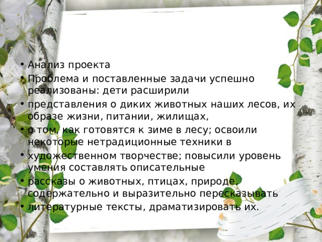 Анализ проекта Проблема и поставленные задачи успешно реализованы: дети расширили представления о диких животных наших лесов, их образе жизни, питании, жилищах, о том, как готовятся к зиме в лесу; освоили некоторые нетрадиционные техники в художественном творчестве; повысили уровень умения составлять описательные рассказы о животных, птицах, природе, содержательно и выразительно пересказывать литературные тексты, драматизировать их. 