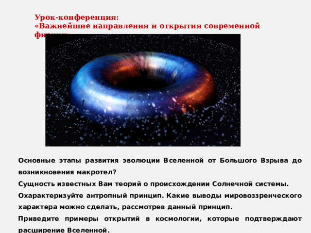 Урок-конференция: «Важнейшие направления и открытия современной физики» Основные этапы развития эволюции Вселенной от Большого Взрыва до возникновения макротел? Сущность известных Вам теорий о происхождении Солнечной системы. Охарактеризуйте антропный принцип. Какие выводы мировоззренческого характера можно сделать, рассмотрев данный принцип. Приведите примеры открытий в космологии, которые подтверждают расширение Вселенной. Выделите особенности реликтового излучения. Какую модель Вселенной оно подтверждает? 