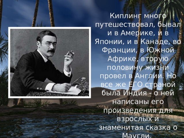 Киплинг много путешествовал, бывал и в Америке, и в Японии, и в Канаде, во Франции, в Южной Африке, вторую половину жизни провел в Англии. Но все же ЕГО страной была Индия - о ней написаны его произведения для взрослых и знаменитая сказка о Маугли. 