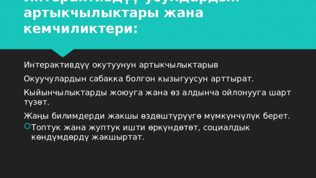 Интерактивдүү усулдардын артыкчылыктары жана кемчиликтери: Интерактивдүү окутуунун артыкчылыктарыв Окуучулардын сабакка болгон кызыгуусун арттырат. Кыйынчылыктарды жоюуга жана өз алдынча ойлонууга шарт түзөт. Жаңы билимдерди жакшы өздөштүрүүгө мүмкүнчүлүк берет. Топтук жана жуптук ишти өркүндөтөт, социалдык көндүмдөрдү жакшыртат. 