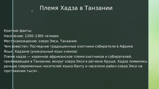 Племя Хадза в Танзании Краткие факты: Население: 1200–1300 человек Местонахождение: озеро Эяси, Танзания. Чем известен: Последние традиционные охотники-собиратели в Африке Язык: Хадзане (уникальный язык кликов) Племя хадза — коренное африканское племя охотников и собирателей, проживающее в Танзании, вокруг озера Эяси в регионе Аруша. Хадза появились раньше современных носителей языка банту и населяли район озера Эяси на протяжении тысяч лет. 