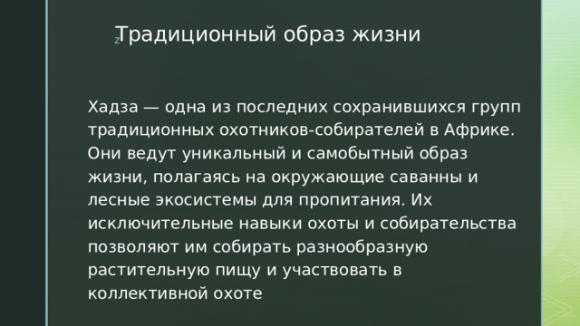 Традиционный образ жизни Хадза — одна из последних сохранившихся групп традиционных охотников-собирателей в Африке. Они ведут уникальный и самобытный образ жизни, полагаясь на окружающие саванны и лесные экосистемы для пропитания. Их исключительные навыки охоты и собирательства позволяют им собирать разнообразную растительную пищу и участвовать в коллективной охоте . 