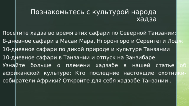 Познакомьтесь с культурой народа хадза Посетите хадза во время этих сафари по Северной Танзании: 8-дневное сафари в Масаи Мара, Нгоронгоро и Серенгети Лодж 10-дневное сафари по дикой природе и культуре Танзании 10-дневное сафари в Танзании и отпуск на Занзибаре Узнайте больше о племени хадзабе в нашей статье об африканской культуре: Кто последние настоящие охотники-собиратели Африки? Откройте для себя хадзабе Танзании . 
