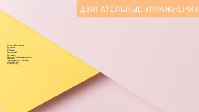 ДВИГАТЕЛЬНЫЕ УПРАЖНЕНИЯ Кулак-ребро-ладонь  Лезгинка  Лягушка  Колечко  Здравствуй  Ухо-нос  Путаница  Перекрестное марширование  Росточек  Тряпичная кукла и солдат  Урожай в саду  Круглый год 