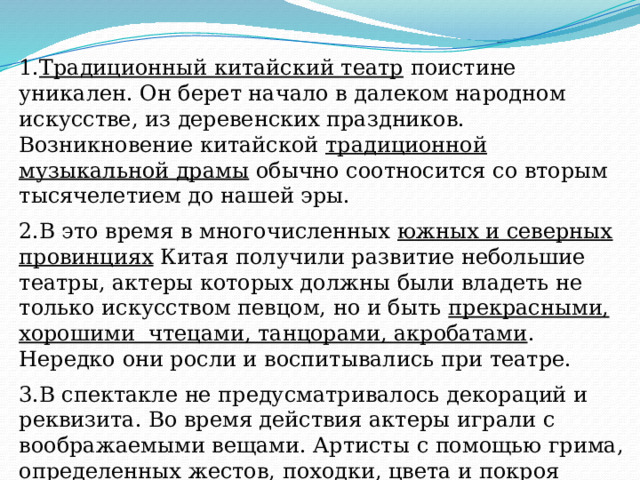 1. Традиционный китайский театр поистине уникален. Он берет начало в далеком народном искусстве, из деревенских праздников. Возникновение китайской традиционной музыкальной драмы обычно соотносится со вторым тысячелетием до нашей эры. 2.В это время в многочисленных южных и северных провинциях Китая получили развитие небольшие театры, актеры которых должны были владеть не только искусством певцом, но и быть прекрасными, хорошими чтецами, танцорами, акробатами . Нередко они росли и воспитывались при театре.  3.В спектакле не предусматривалось декораций и реквизита. Во время действия актеры играли с воображаемыми вещами. Артисты с помощью грима, определенных жестов, походки, цвета и покроя костюмов изображали особенности характеров персонажей, их общественное положение. Словарь: Реквизит – это совокупность предметов для театральной постановки. Декорация – установленное на сцене место и обстановка театрального действия. 