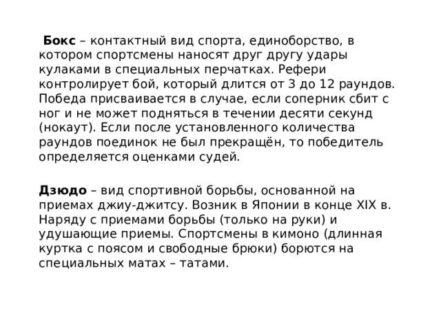  Бокс – контактный вид спорта, единоборство, в котором спортсмены наносят друг другу удары кулаками в специальных перчатках. Рефери контролирует бой, который длится от 3 до 12 раундов. Победа присваивается в случае, если соперник сбит с ног и не может подняться в течении десяти секунд (нокаут). Если после установленного количества раундов поединок не был прекращён, то победитель определяется оценками судей. Дзюдо – вид спортивной борьбы, основанной на приемах джиу-джитсу. Возник в Японии в конце XIX в. Наряду с приемами борьбы (только на руки) и удушающие приемы. Спортсмены в кимоно (длинная куртка с поясом и свободные брюки) борются на специальных матах – татами. 