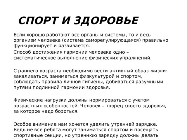 Спорт и здоровье Если хорошо работают все органы и системы, то и весь организм человека (система саморегулирующаяся) правильно функционирует и развивается. Способ достижения гармонии человека одно – систематическое выполнение физических упражнений. С раннего возраста необходимо вести активный образ жизни: закаливаться, заниматься физкультурой и спортом, соблюдать правила личной гигиены, добиваться разумными путями подлинной гармонии здоровья. Физические нагрузки должны нормироваться с учетом возрастных особенностей. Человек – творец своего здоровья, за которое надо бороться. Особое внимание нам хочется уделить утренней зарядке. Ведь не все ребята могут заниматься спортом и посещать спортивные секции, но утреннюю зарядку должны делать все. В этой главе мы постараемся всех в этом убедить. 