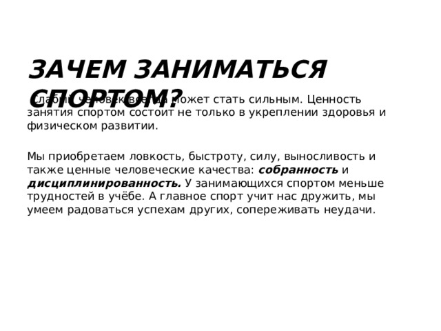 Зачем заниматься спортом?  Слабый человек всегда может стать сильным. Ценность занятия спортом состоит не только в укреплении здоровья и физическом развитии. Мы приобретаем ловкость, быстроту, силу, выносливость и также ценные человеческие качества: собранность и дисциплинированность. У занимающихся спортом меньше трудностей в учёбе. А главное спорт учит нас дружить, мы умеем радоваться успехам других, сопереживать неудачи. 