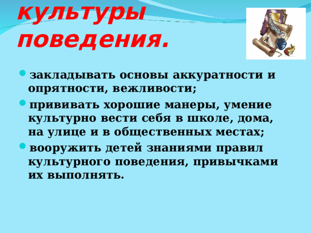 Задачи воспитания культуры поведения. закладывать основы аккуратности и опрятности, вежливости; прививать хорошие манеры, умение культурно вести себя в школе, дома, на улице и в общественных местах; вооружить детей знаниями правил культурного поведения, привычками их выполнять. 