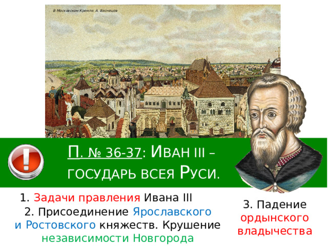 В Московском Кремле. А. Васнецов П . № 36-37 : И ван III – государь всея Р уси. 1. Задачи правления Ивана III 3. Падение ордынского владычества 2. Присоединение Ярославского и Ростовского княжеств. Крушение независимости Новгорода 