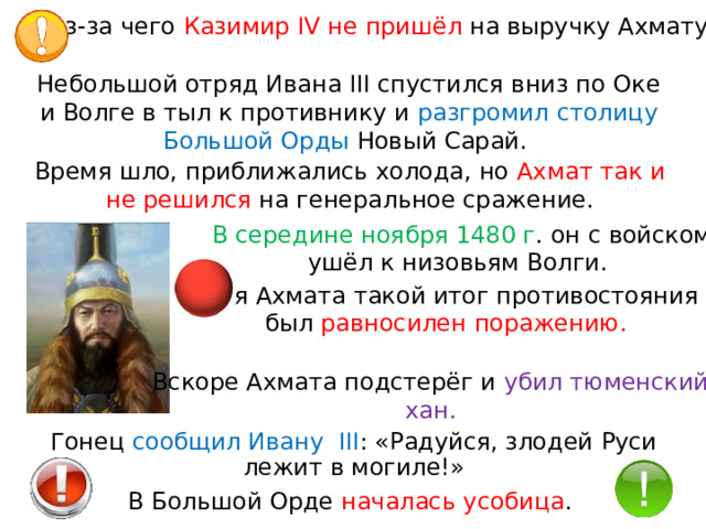 из-за чего Казимир IV не пришёл на выручку Ахмату. Небольшой отряд Ивана III спустился вниз по Оке и Волге в тыл к противнику и  разгромил столицу Большой Орды Новый Сарай. Время шло, приближались холода, но Ахмат так и  не решился на генеральное сражение. В середине ноября 1480 г . он с войском ушёл к низовьям Волги. Для Ахмата такой итог противостояния был равносилен поражению. Вскоре Ахмата подстерёг и  убил тюменский хан. Гонец сообщил Ивану  III : «Радуйся, злодей Руси лежит в могиле!» В Большой Орде началась усобица . 
