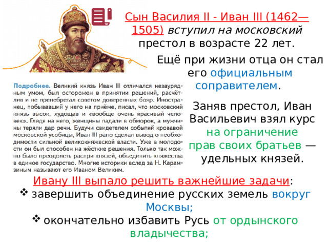 Сын Василия II - Иван III (1462—1505)  вступил на московский престол в возрасте 22 лет. Ещё при жизни отца он стал его официальным соправителем . Заняв престол, Иван Васильевич взял курс на ограничение прав своих братьев  — удельных князей. Ивану III выпало решить важнейшие задачи : завершить объединение русских земель вокруг Москвы; окончательно избавить Русь от ордынского владычества; 