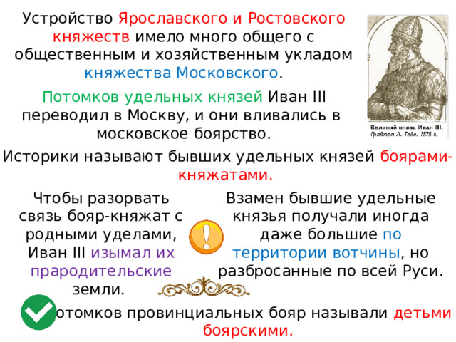 Устройство Ярославского и Ростовского княжеств имело много общего с общественным и хозяйственным укладом княжества Московского . Потомков удельных князей Иван III переводил в Москву, и они вливались в  московское боярство. Историки называют бывших удельных князей боярами-княжатами. Чтобы разорвать связь бояр-княжат с родными уделами, Иван III изымал их Взамен бывшие удельные князья получали иногда даже большие по территории вотчины , но разбросанные по всей Руси. прародительские земли. Потомков провинциальных бояр называли детьми боярскими. 