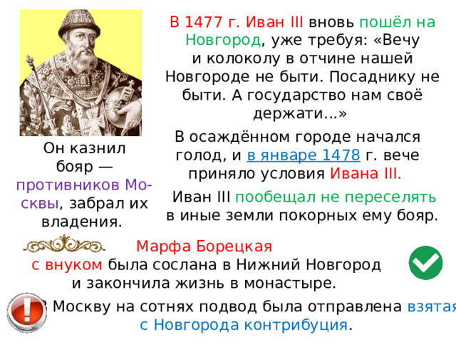 В 1477 г. Иван III вновь пошёл на Новгород , уже требуя: «Вечу и колоколу в отчине нашей Новгороде не быти. Посаднику не быти. А государство нам своё держати...» В осаждённом городе начался голод, и  в январе 1478  г. вече приняло условия Ивана III. Он казнил бояр — противников Мо-сквы , забрал их владения. Иван III пообещал не переселять в иные земли покорных ему бояр. Марфа Борецкая с внуком была сослана в Нижний Новгород и закончила жизнь в монастыре. В Москву на сотнях подвод была отправлена взятая с Новгорода контрибуция . 