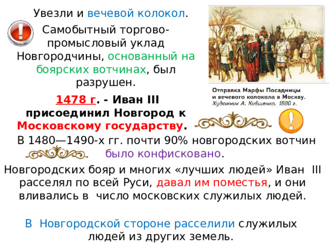 Увезли и  вечевой колокол . Самобытный торгово-промысловый уклад Новгородчины, основанный на боярских вотчинах , был разрушен.   1478 г . - Иван III присоединил Новгород к Московскому государству .   В 1480—1490-х гг. почти 90% новгородских вотчин было конфисковано . Новгородских бояр и многих «лучших людей» Иван III расселял по всей Руси, давал им поместья , и они вливались в число московских служилых людей. В Новгородской стороне расселили служилых людей из других земель. 