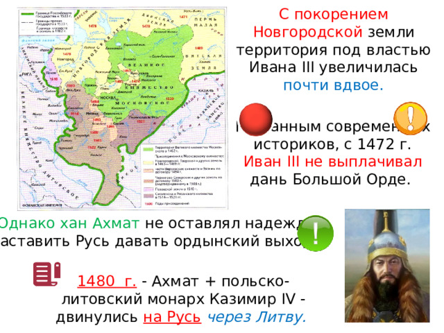 С покорением Новгородской земли территория под властью Ивана III увеличилась почти вдвое. По данным современных историков, с 1472 г. Иван III не выплачивал дань Большой Орде. Однако хан Ахмат не оставлял надежды заставить Русь давать ордынский выход. 1480  г. - Ахмат + польско-литовский монарх Казимир IV - двинулись на Русь  через Литву. 