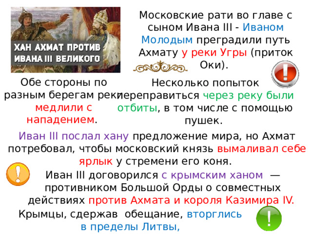Московские рати во главе с сыном Ивана III - Иваном Молодым преградили путь Ахмату у реки Угры (приток Оки). Обе стороны по разным берегам реки медлили с нападением . Несколько попыток переправиться через реку были отбиты , в том числе с помощью пушек. Иван III послал хану предложение мира, но Ахмат потребовал, чтобы московский князь вымаливал себе ярлык у стремени его коня. Иван III договорился с крымским ханом   — противником Большой Орды о совместных действиях против Ахмата и короля Казимира IV.  Крымцы, сдержав  обещание, вторглись в пределы Литвы, 