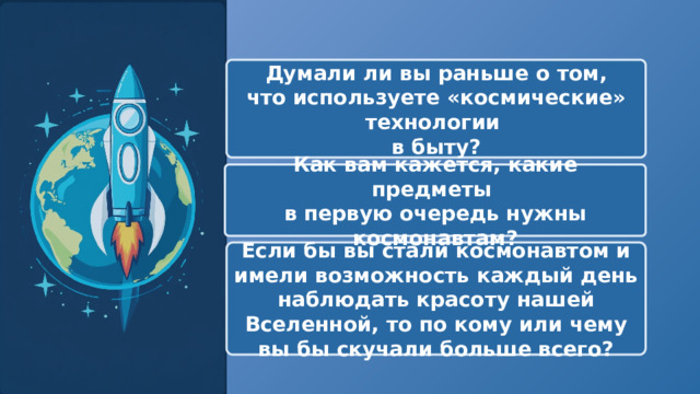   Думали ли вы раньше о том, что используете «космические» технологии в быту? Как вам кажется, какие предметы в первую очередь нужны космонавтам? Если бы вы стали космонавтом и имели возможность каждый день наблюдать красоту нашей Вселенной, то по кому или чему вы бы скучали больше всего? 