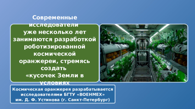 Современные исследователи  уже несколько лет занимаются разработкой роботизированной космической оранжереи, стремясь создать «кусочек Земли в условиях космического полета» Космическая оранжерея разрабатывается исследователями БГТУ «ВОЕНМЕХ» им. Д. Ф. Устинова (г. Санкт-Петербург) 