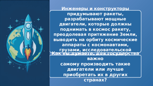  Инженеры и конструкторы придумывают ракеты, разрабатывают мощные двигатели, которые должны поднимать в космос ракету, преодолевая притяжение Земли, выводить на орбиту космические аппараты с космонавтами, грузами, исследовательской космической техникой Как вы думаете, для государства важно самому производить такие двигатели или лучше приобретать их в других странах? 
