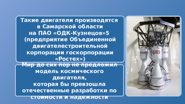  Такие двигатели производятся в Самарской области на ПАО «ОДК-Кузнецов»5 (предприятие Объединенной двигателестроительной корпорации госкорпорации «Ростех»)  Мир до сих пор не предложил модель космического двигателя, которая бы превзошла отечественные разработки по стоимости и надежности 
