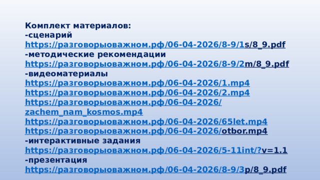 Комплект материалов: -сценарий https:// разговорыоважном.рф /06-04-2026/8-9/1 s/8_9.pdf  -методические рекомендации https:// разговорыоважном.рф /06-04-2026/8-9/2 m/8_9.pdf  -видеоматериалы https:// разговорыоважном.рф /06-04-2026/1. mp4 https:// разговорыоважном.рф /06-04-2026/2. mp4 https:// разговорыоважном.рф /06-04-2026/ zachem_nam_kosmos.mp4 https:// разговорыоважном.рф /06-04-2026/65 let.mp4 https:// разговорыоважном.рф /06-04-2026/ otbor.mp4  -интерактивные задания https:// разговорыоважном.рф /06-04-2026/5-11 int /? v=1.1  -презентация https:// разговорыоважном.рф /06-04-2026/8-9/3 p/8_9.pdf  