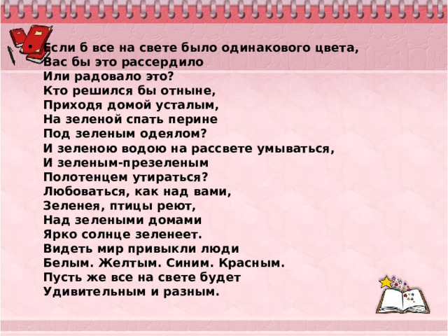 Если б все на свете было одинакового цвета,  Вас бы это рассердило  Или радовало это?  Кто решился бы отныне,  Приходя домой усталым,  На зеленой спать перине  Под зеленым одеялом?  И зеленою водою на рассвете умываться,  И зеленым-презеленым   Полотенцем утираться?  Любоваться, как над вами,  Зеленея, птицы реют,  Над зелеными домами   Ярко солнце зеленеет.  Видеть мир привыкли люди  Белым. Желтым. Синим. Красным.  Пусть же все на свете будет  Удивительным и разным.  