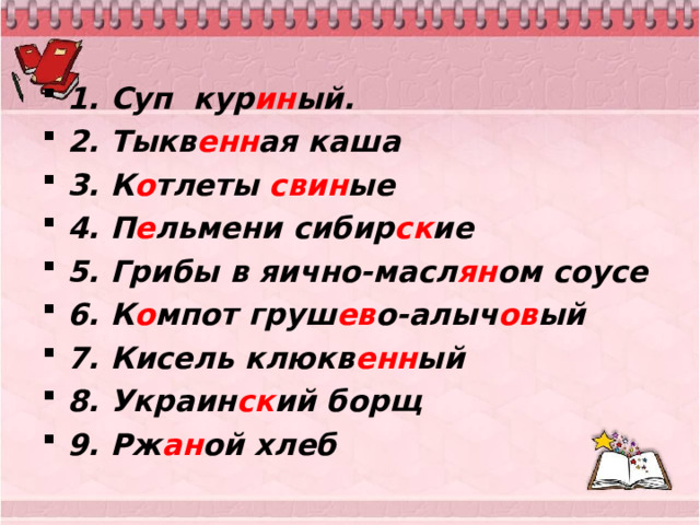 1. Суп кур ин ый. 2. Тыкв енн ая каша 3. К о тлеты свин ые 4. П е льмени сибир ск ие 5. Грибы в яично-масл ян ом соусе 6. К о мпот груш ев о-алыч ов ый 7. Кисель клюкв енн ый 8. Украин ск ий борщ 9. Рж ан ой хлеб 