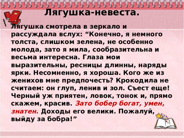 Лягушка-невеста.   Лягушка смотрела в зеркало и рассуждала вслух: “Конечно, я немного толста, слишком зелена, не особенно молода, зато я мила, сообразительна и весьма интересна. Глаза мои выразительны, ресницы длинны, наряды ярки. Несомненно, я хороша. Кого же из женихов мне предпочесть? Крокодила не считаем: он глуп, ленив и зол. Съест еще! Черный уж приятен, ловок, тонок и, прямо скажем, красив. Зато бобер богат, умен, знатен . Доходы его велики. Пожалуй, выйду за бобра!”  