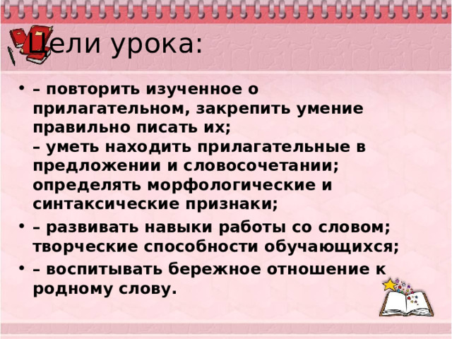Цели урока: – повторить изученное о прилагательном, закрепить умение правильно писать их;  – уметь находить прилагательные в предложении и словосочетании;   определять морфологические и синтаксические признаки; – развивать навыки работы со словом; творческие способности обучающихся; – воспитывать бережное отношение к родному слову.   