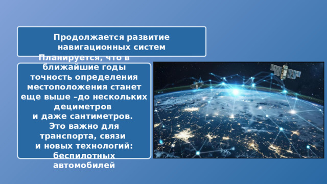 Продолжается развитие навигационных систем Планируется, что в ближайшие годы точность определения местоположения станет еще выше –до нескольких дециметров и даже сантиметров. Это важно для транспорта, связи и новых технологий: беспилотных автомобилей 