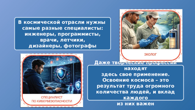 В космической отрасли нужны самые разные специалисты: инженеры, программисты, врачи, летчики, дизайнеры, фотографы Даже творческие профессии находят здесь свое применение. Освоение космоса – это результат труда огромного количества людей, и вклад каждого из них важен 