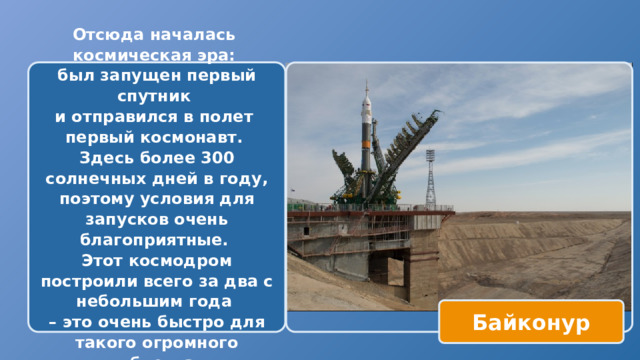 Отсюда началась космическая эра: был запущен первый спутник и отправился в полет первый космонавт. Здесь более 300 солнечных дней в году, поэтому условия для запусков очень благоприятные. Этот космодром построили всего за два с небольшим года – это очень быстро для такого огромного объекта  Байконур 