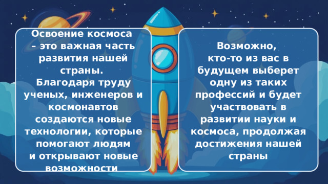  Освоение космоса Возможно, – это важная часть развития нашей страны. кто-то из вас в будущем выберет одну из таких профессий и будет участвовать в развитии науки и космоса, продолжая достижения нашей Благодаря труду ученых, инженеров и космонавтов создаются новые технологии, которые помогают людям страны и открывают новые возможности 