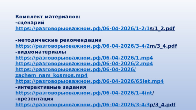 Комплект материалов: -сценарий https:// разговорыоважном.рф /06-04-2026/1-2/1 s/1_2.pdf  -методические рекомендации https :// разговорыоважном.рф /06-04-2026/3-4/2 m/3_4.pdf  -видеоматериалы https:// разговорыоважном.рф /06-04-2026/1. mp4 https:// разговорыоважном.рф /06-04-2026/2. mp4 https:// разговорыоважном.рф /06-04-2026/ zachem_nam_kosmos.mp4 https:// разговорыоважном.рф /06-04-2026/65 let.mp4 -интерактивные задания https:// разговорыоважном.рф /06-04-2026/1-4 int /  -презентация https:// разговорыоважном.рф /06-04-2026/3-4/3 p/3_4.pdf  
