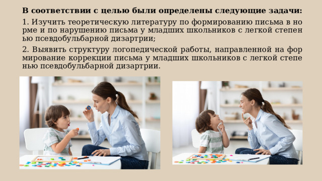 В соответствии с целью были определены следующие задачи: 1. Изучить теоретическую литературу по формированию письма в норме и по нарушению письма у младших школьников с легкой степенью псевдобульбарной дизартрии; 2. Выявить структуру логопедической работы, направленной на формирование коррекции письма у младших школьников с легкой степенью псевдобульбарной дизартрии. 