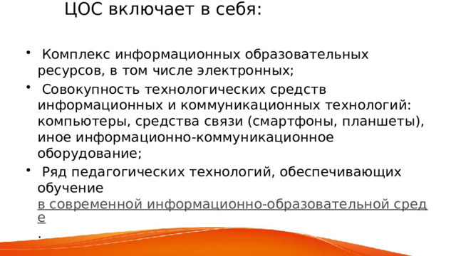  ЦОС включает в себя:    Комплекс информационных образовательных ресурсов, в том числе электронных;  Совокупность технологических средств информационных и коммуникационных технологий: компьютеры, средства связи (смартфоны, планшеты), иное информационно-коммуникационное оборудование;  Ряд педагогических технологий, обеспечивающих обучение  в современной информационно-образовательной среде . 