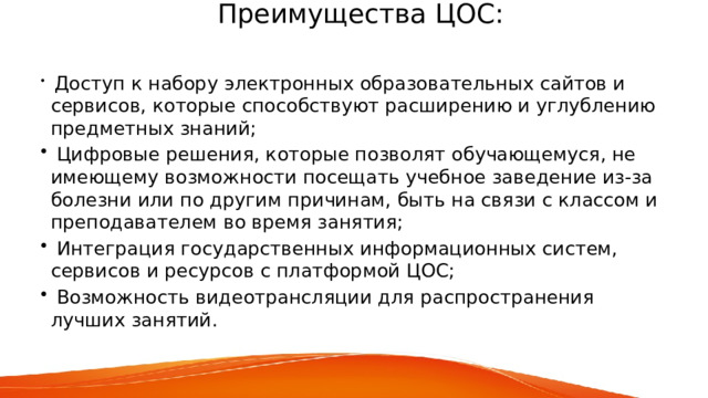  Преимущества ЦОС:    Доступ к набору электронных образовательных сайтов и сервисов, которые способствуют расширению и углублению предметных знаний;  Цифровые решения, которые позволят обучающемуся, не имеющему возможности посещать учебное заведение из-за болезни или по другим причинам, быть на связи с классом и преподавателем во время занятия;  Интеграция государственных информационных систем, сервисов и ресурсов с платформой ЦОС;  Возможность видеотрансляции для распространения лучших занятий.   