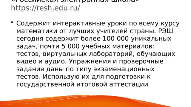 «Российская электронная школа»  https://resh.edu.ru/   Содержит интерактивные уроки по всему курсу математики от лучших учителей страны. РЭШ сегодня содержит более 100 000 уникальных задач, почти 5 000 учебных материалов: тестов, виртуальных лабораторий, обучающих видео и аудио. Упражнения и проверочные задания даны по типу экзаменационных тестов. Использую их для подготовки к государственной итоговой аттестации 