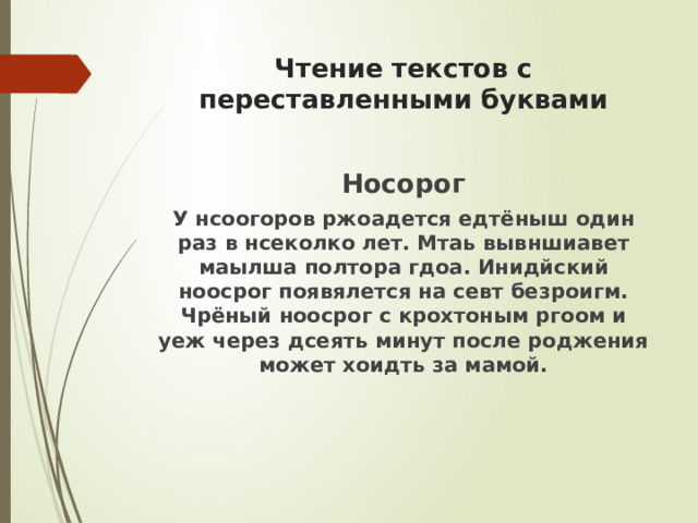 Чтение текстов с переставленными буквами Носорог У нсоогоров ржоадется едтёныш один раз в нсеколко лет. Мтаь вывншиавет маылша полтора гдоа. Инидйский ноосрог появялется на севт безроигм. Чрёный ноосрог с крохтоным ргоом и уеж через дсеять минут после роджения может хоидть за мамой. 