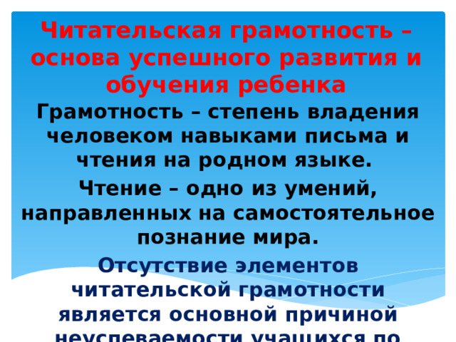 Читательская грамотность – основа успешного развития и обучения ребенка Грамотность – степень владения человеком навыками письма и чтения на родном языке. Чтение – одно из умений, направленных на самостоятельное познание мира. Отсутствие элементов читательской грамотности является основной причиной неуспеваемости учащихся по разным предметам. 